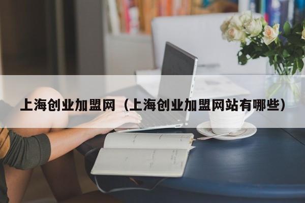 上海创业加盟网（上海创业加盟网站有哪些）