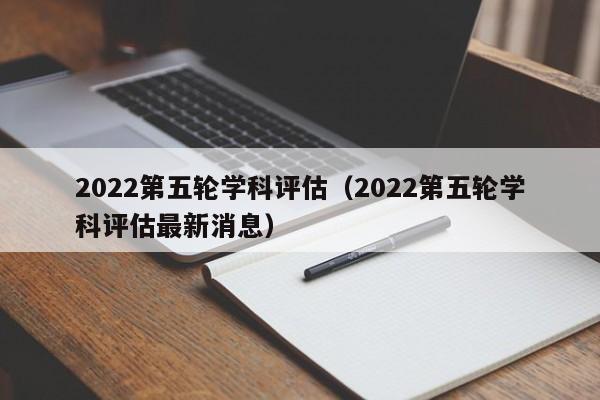 2022第五轮学科评估（2022第五轮学科评估最新消息）