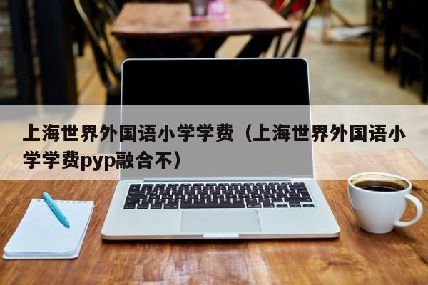 上海世界外国语小学学费（上海世界外国语小学学费pyp融合不）