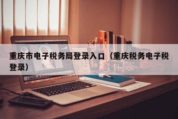 重庆市电子税务局登录入口（重庆税务电子税登录）