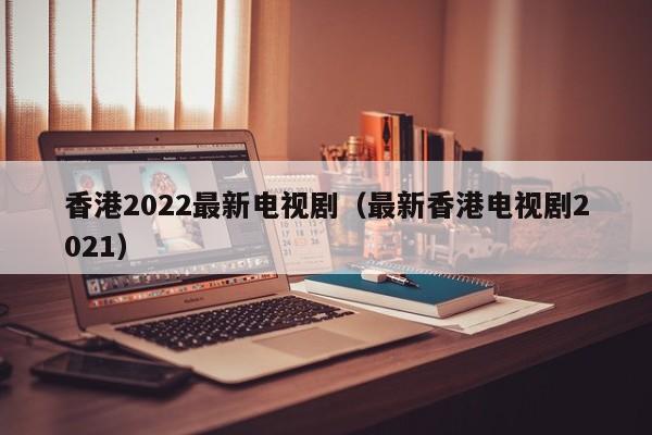 香港2022最新电视剧（最新香港电视剧2